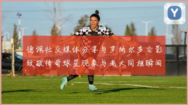 德佩社交媒体分享与罗纳尔多合影致敬传奇球星现象与老大同框瞬间