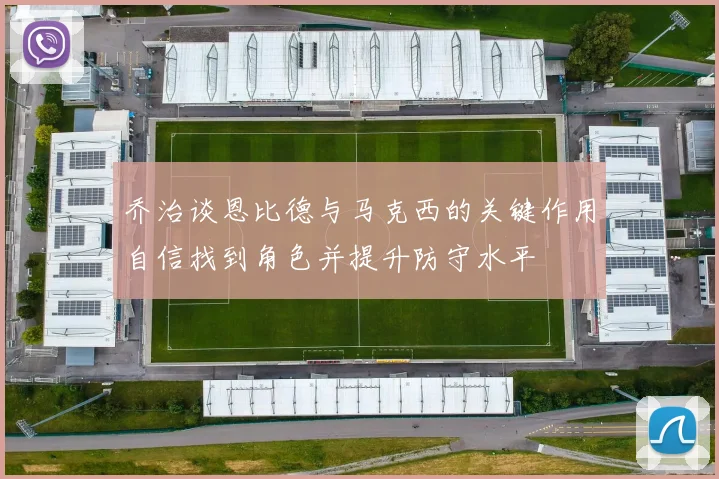 乔治谈恩比德与马克西的关键作用自信找到角色并提升防守水平