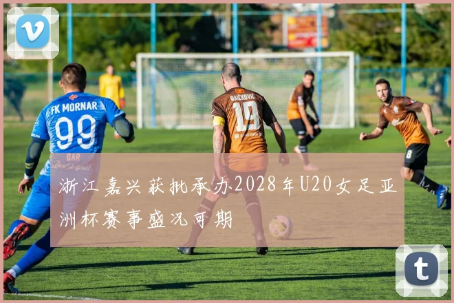 浙江嘉兴获批承办2028年U20女足亚洲杯赛事盛况可期