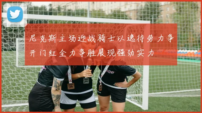 尼克斯主场迎战骑士以逸待劳力争开门红全力争胜展现强劲实力