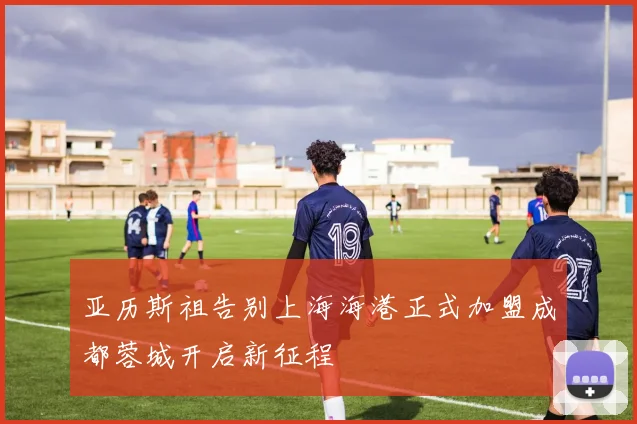 亚历斯祖告别上海海港正式加盟成都蓉城开启新征程