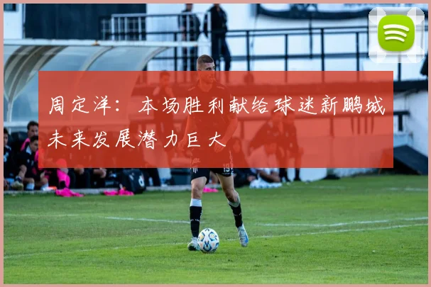 周定洋：本场胜利献给球迷新鹏城未来发展潜力巨大