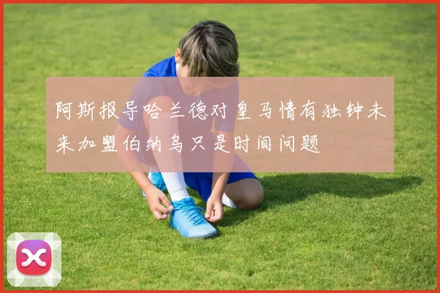 阿斯报导哈兰德对皇马情有独钟未来加盟伯纳乌只是时间问题
