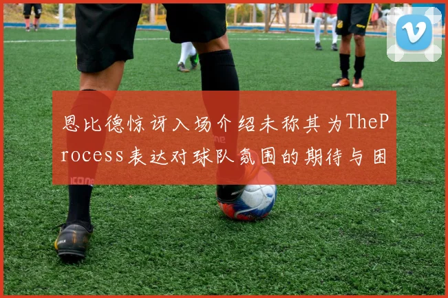 恩比德惊讶入场介绍未称其为TheProcess表达对球队氛围的期待与困惑