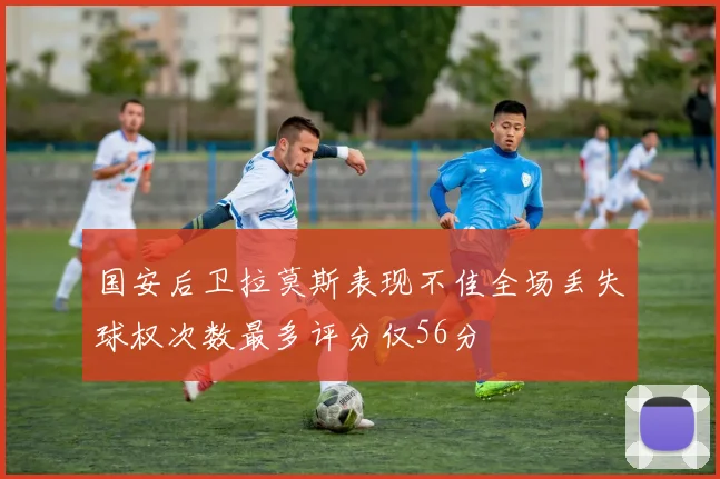 国安后卫拉莫斯表现不佳全场丢失球权次数最多评分仅56分