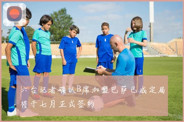 六台记者确认B席加盟巴萨已成定局将于七月正式签约
