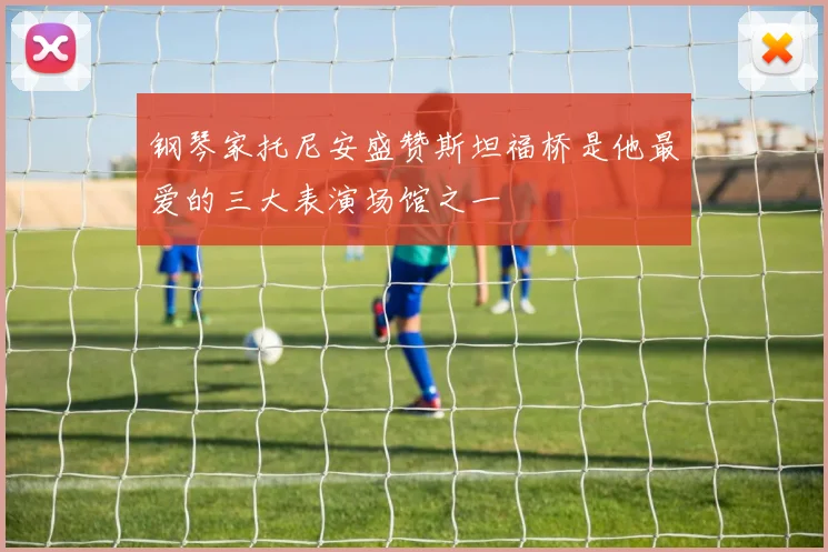 钢琴家托尼安盛赞斯坦福桥是他最爱的三大表演场馆之一