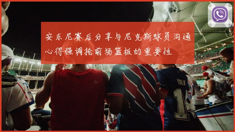 安东尼赛后分享与尼克斯球员沟通心得强调抢前场篮板的重要性