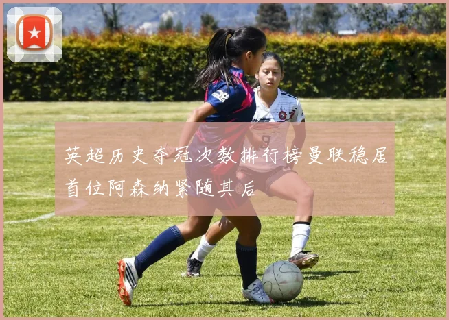 英超历史夺冠次数排行榜曼联稳居首位阿森纳紧随其后