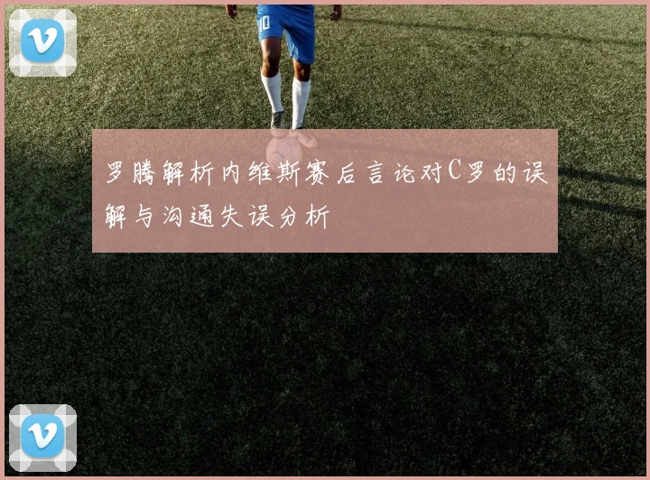 罗腾解析内维斯赛后言论对C罗的误解与沟通失误分析