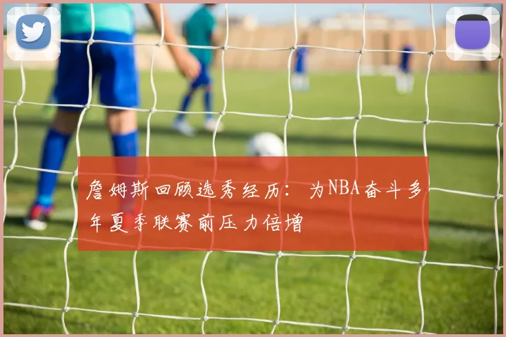 詹姆斯回顾选秀经历：为NBA奋斗多年夏季联赛前压力倍增