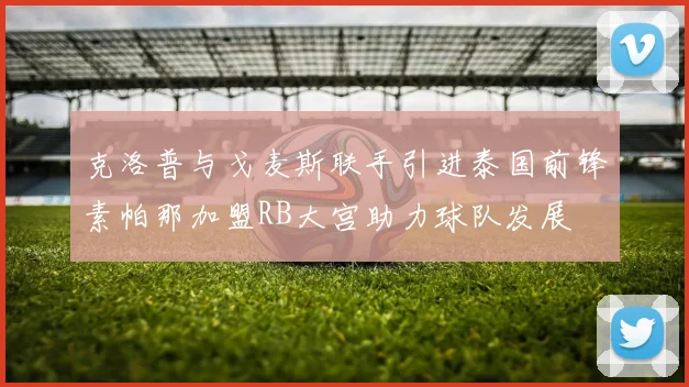 克洛普与戈麦斯联手引进泰国前锋素帕那加盟RB大宫助力球队发展