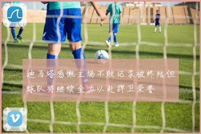 迪马塔感慨主场不败记录被终结但球队将继续全力以赴捍卫荣誉