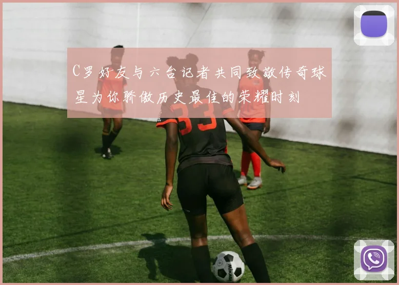 C罗好友与六台记者共同致敬传奇球星为你骄傲历史最佳的荣耀时刻