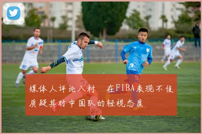 媒体人评论八村塁在FIBA表现不佳质疑其对中国队的轻视态度